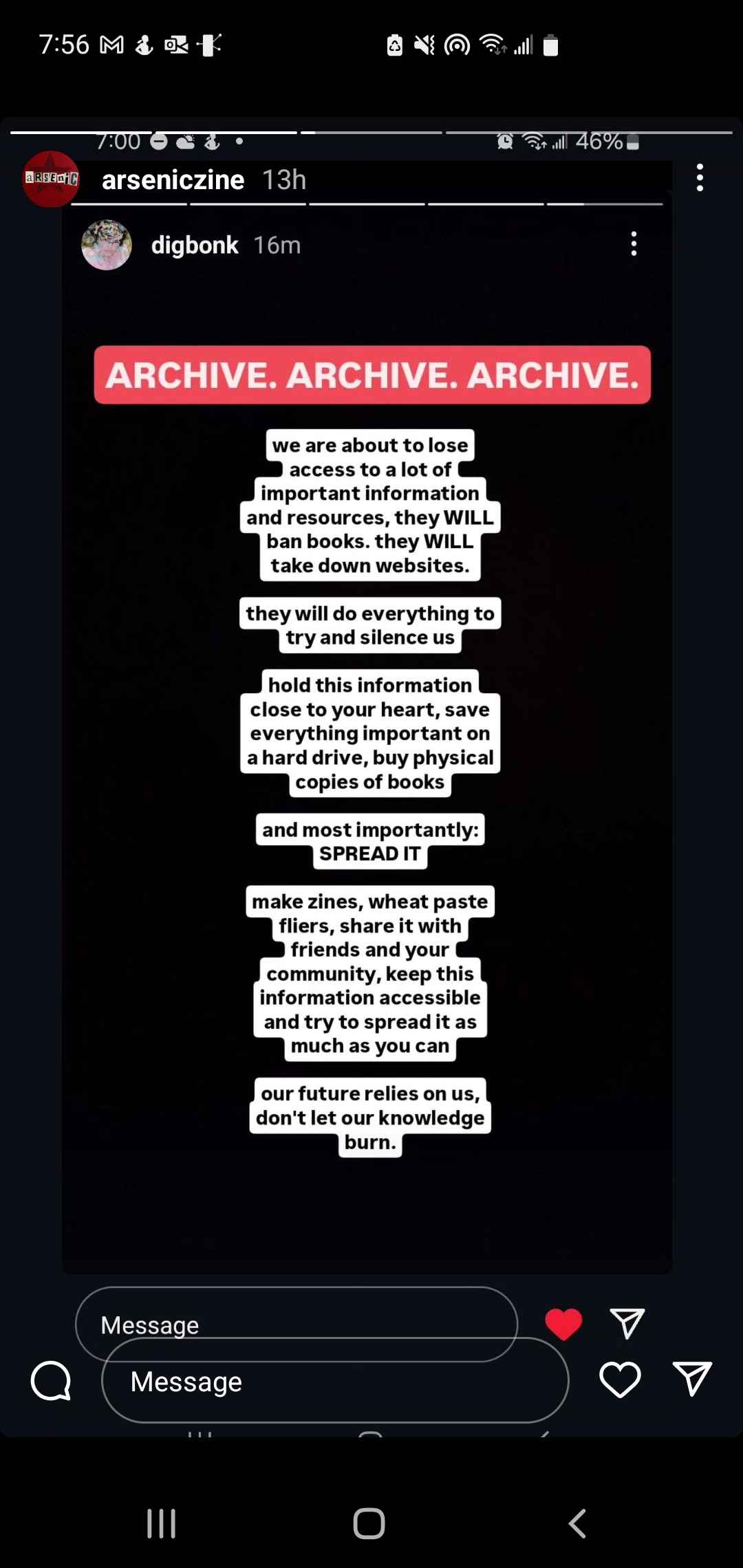 Screenshot of an Instagram story that reads, "We are about to lose access to a lot of important information and resources, they WILL ban books. they WILL take down websites. they will do everything to try and silence us. hold this information close to your heart, save everything important on a hard drive, buy physical copies of books, and most importantly SPREAD IT. make zines, wheat paste fliers, share it with your friends and your community, keep this information accessible and try to spread it as much as you can. your future relies on us. don't let our knowledge burn."